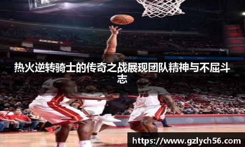 热火逆转骑士的传奇之战展现团队精神与不屈斗志