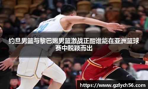 约旦男篮与黎巴嫩男篮激战正酣谁能在亚洲篮球赛中脱颖而出